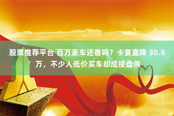 股票推荐平台 百万豪车还香吗？卡宴直降 30.8 万，不少人低价买车却成接盘侠