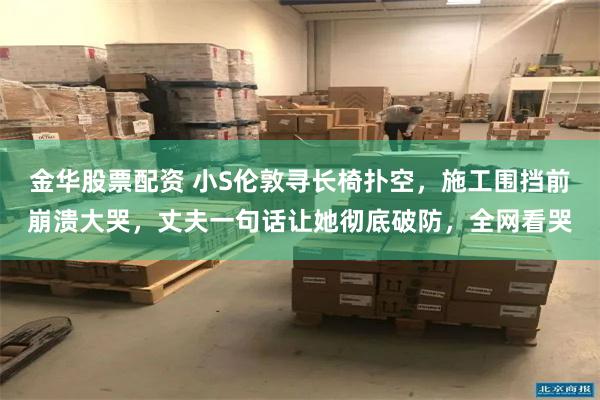 金华股票配资 小S伦敦寻长椅扑空,施工围挡前崩溃大哭,丈夫一句话让她彻底破防,全网看哭