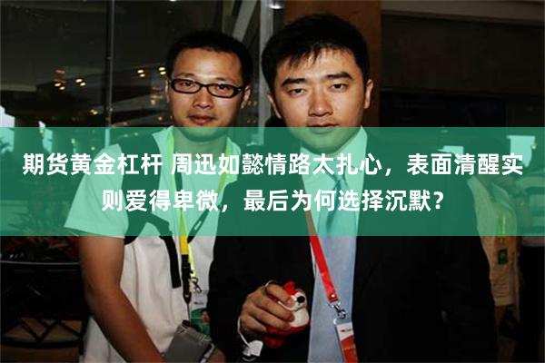 期货黄金杠杆 周迅如懿情路太扎心，表面清醒实则爱得卑微，最后为何选择沉默？
