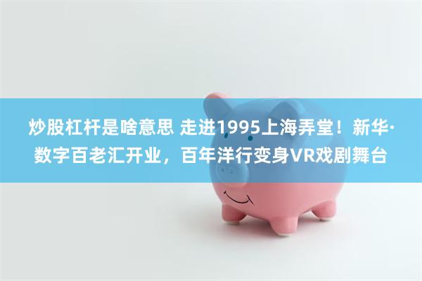 炒股杠杆是啥意思 走进1995上海弄堂！新华·数字百老汇开业，百年洋行变身VR戏剧舞台
