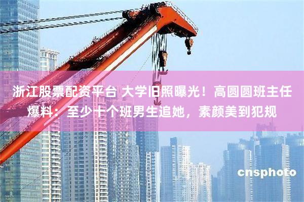 浙江股票配资平台 大学旧照曝光！高圆圆班主任爆料：至少十个班男生追她，素颜美到犯规