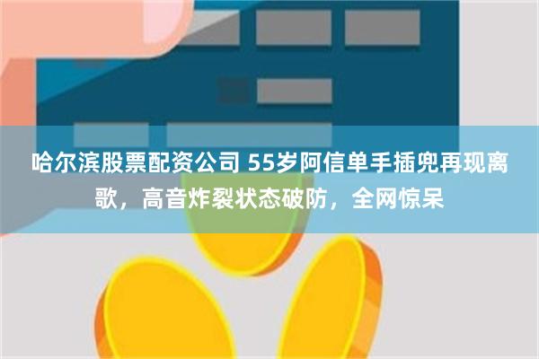 哈尔滨股票配资公司 55岁阿信单手插兜再现离歌,高音炸裂状态破防,全网惊呆