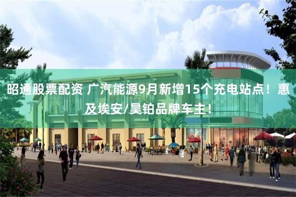 昭通股票配资 广汽能源9月新增15个充电站点！惠及埃安/昊铂品牌车主！