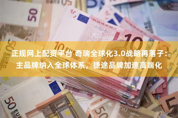 正规网上配资平台 奇瑞全球化3.0战略再落子：主品牌纳入全球体系，捷途品牌加速高端化