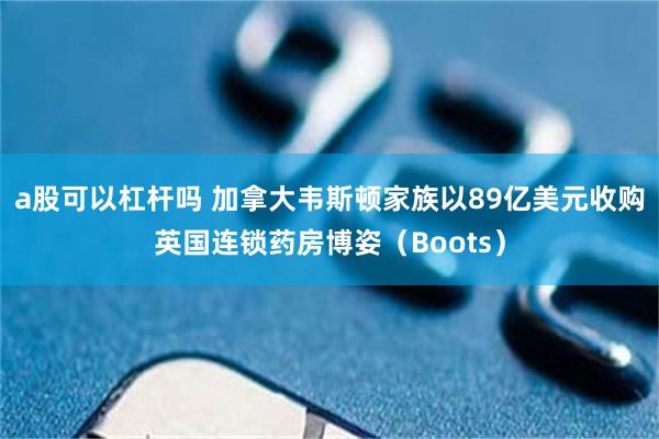a股可以杠杆吗 加拿大韦斯顿家族以89亿美元收购英国连锁药房博姿（Boots）