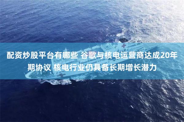 配资炒股平台有哪些 谷歌与核电运营商达成20年期协议 核电行业仍具备长期增长潜力