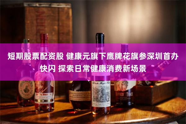 短期股票配资股 健康元旗下鹰牌花旗参深圳首办快闪 探索日常健康消费新场景