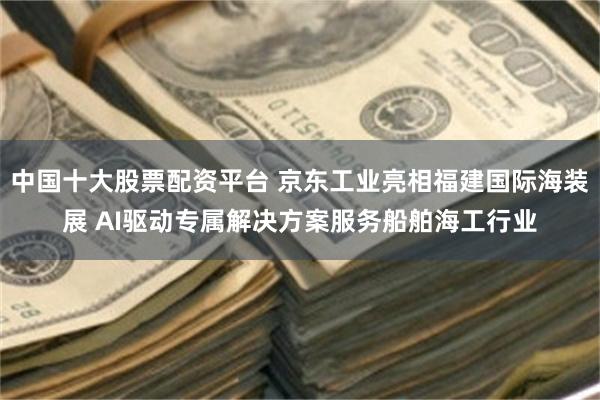 中国十大股票配资平台 京东工业亮相福建国际海装展 AI驱动专属解决方案服务船舶海工行业