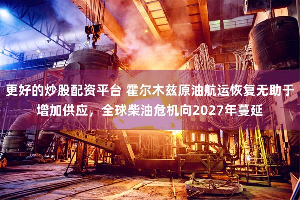 更好的炒股配资平台 霍尔木兹原油航运恢复无助于增加供应，全球柴油危机向2027年蔓延