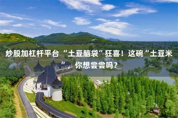 炒股加杠杆平台 “土豆脑袋”狂喜！这碗“土豆米”，你想尝尝吗？