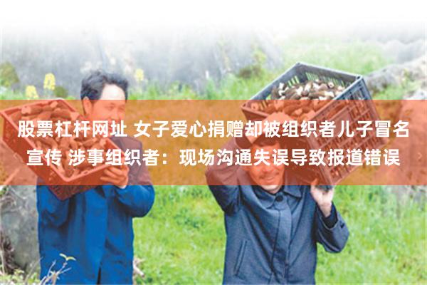 股票杠杆网址 女子爱心捐赠却被组织者儿子冒名宣传 涉事组织者：现场沟通失误导致报道错误