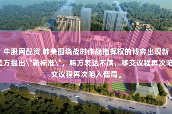 牛股网配资 韩美围绕战时作战指挥权的博弈出现新变数,美方提出