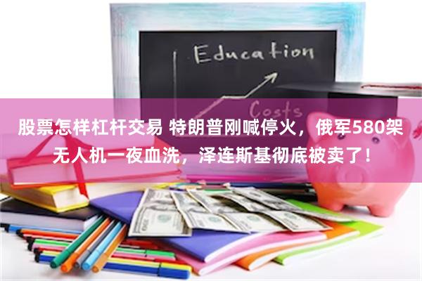 股票怎样杠杆交易 特朗普刚喊停火，俄军580架无人机一夜血洗，泽连斯基彻底被卖了！